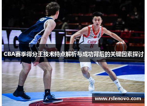 CBA赛季得分王技术特点解析与成功背后的关键因素探讨