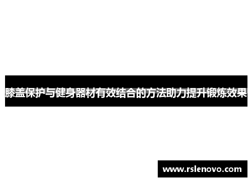 膝盖保护与健身器材有效结合的方法助力提升锻炼效果